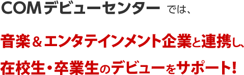 COMデビューセンターでは、音楽＆エンタテインメント企業と連携し、在校生・卒業生のデビューをサポート！～デビューへの道『７つのサポート』活用術～