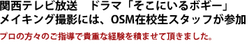 　関西テレビ放送　ドラマ「そこにいるボギー」 メイキング撮影には、OSM在校生スタッフが参加  プロの方々のご指導で貴重な経験を積ませて頂きました。 